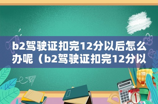 b2駕駛證扣完12分以后怎么辦呢（b2駕駛證扣完12分以后怎么辦）