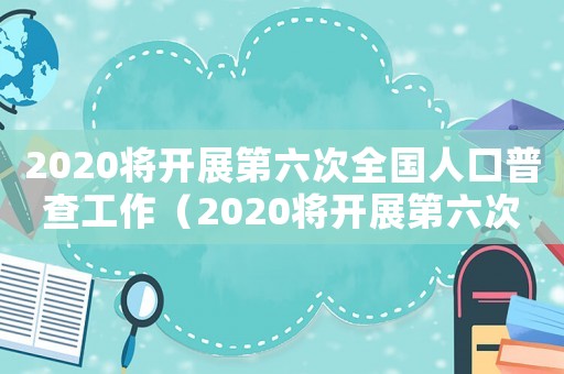 2020將開(kāi)展第六次全國(guó)人口普查工作（2020將開(kāi)展第六次全國(guó)人口普查）