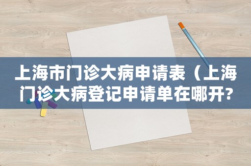 上海市門診大病申請表（上海門診大病登記申請單在哪開?）