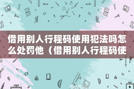借用別人行程碼使用犯法嗎怎么處罰他（借用別人行程碼使用犯法嗎怎么處罰）