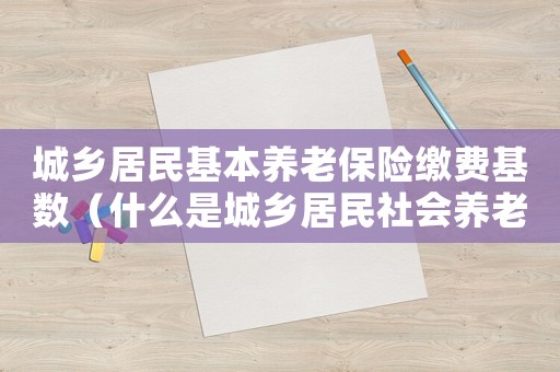 城鄉居民基本養老保險繳費基數（什么是城鄉居民社會養老保險繳費基數）