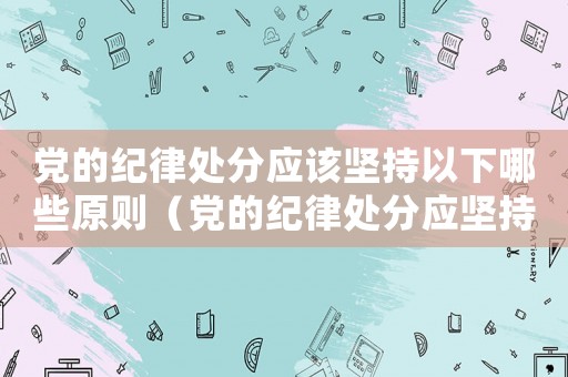 黨的紀律處分應該堅持以下哪些原則（黨的紀律處分應堅持的原則是什么）