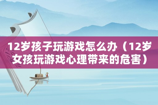 12歲孩子玩游戲怎么辦（12歲女孩玩游戲心理帶來的危害）