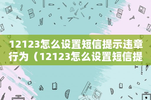 12123怎么設置短信提示違章行為（12123怎么設置短信提示違章）