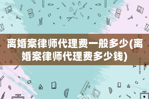 離婚案律師代理費一般多少(離婚案律師代理費多少錢)