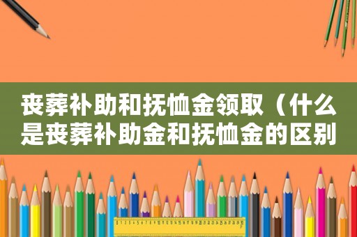 喪葬補(bǔ)助和撫恤金領(lǐng)取（什么是喪葬補(bǔ)助金和撫恤金的區(qū)別）