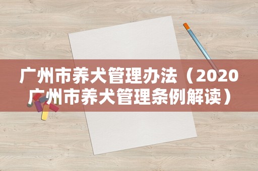 廣州市養(yǎng)犬管理辦法（2020廣州市養(yǎng)犬管理?xiàng)l例解讀）