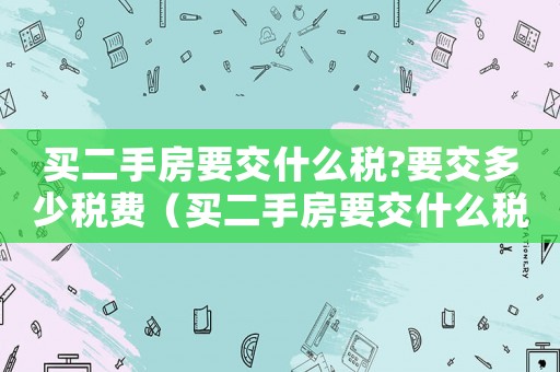 買二手房要交什么稅?要交多少稅費（買二手房要交什么稅?要交多少稅）