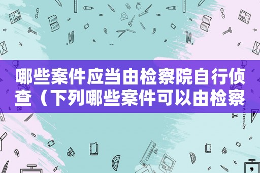 哪些案件應當由檢察院自行偵查（下列哪些案件可以由檢察院自行偵查）