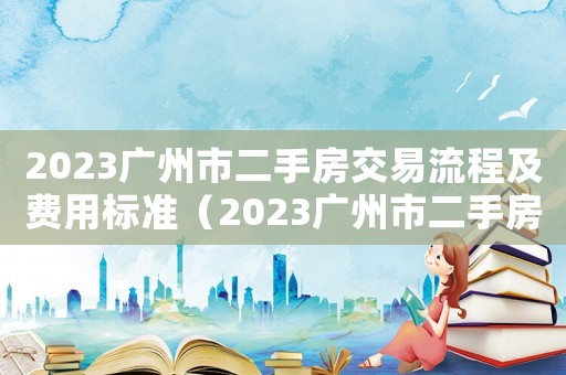 2023廣州市二手房交易流程及費用標準（2023廣州市二手房交易流程及費用）