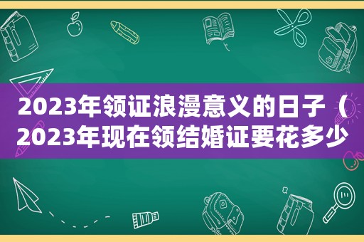 2023年領(lǐng)證浪漫意義的日子（2023年現(xiàn)在領(lǐng)結(jié)婚證要花多少錢呀）