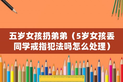 五歲女孩扔弟弟（5歲女孩丟同學(xué)戒指犯法嗎怎么處理）