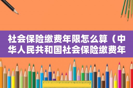 社會(huì)保險(xiǎn)繳費(fèi)年限怎么算（中華人民共和國(guó)社會(huì)保險(xiǎn)繳費(fèi)年限）