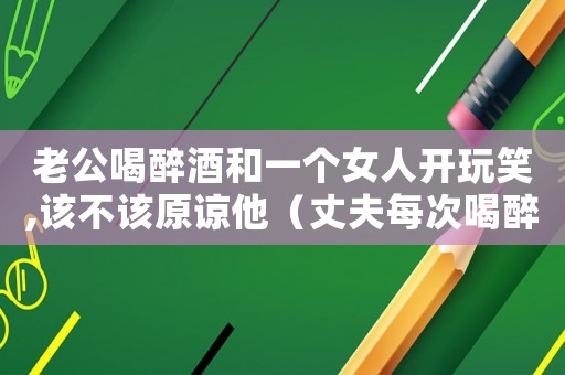 老公喝醉酒和一個女人開玩笑,該不該原諒他（丈夫每次喝醉酒和自己的妻子吵架怎么辦）