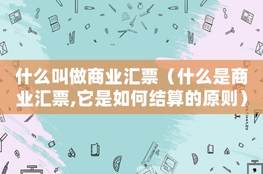 什么叫做商業匯票（什么是商業匯票,它是如何結算的原則）