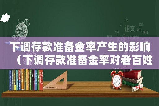下調(diào)存款準(zhǔn)備金率產(chǎn)生的影響（下調(diào)存款準(zhǔn)備金率對(duì)老百姓有什么影響）