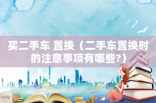 買二手車 置換（二手車置換時的注意事項有哪些?）