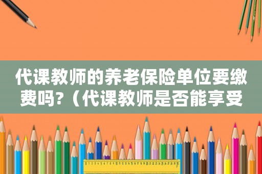 代課教師的養老保險單位要繳費嗎?（代課教師是否能享受養老保險待遇政策）