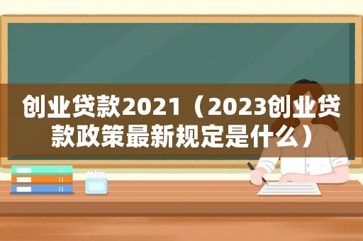 創(chuàng)業(yè)貸款2021（2023創(chuàng)業(yè)貸款政策最新規(guī)定是什么）