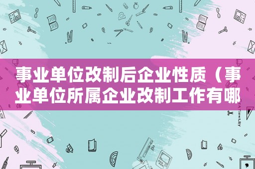 事業(yè)單位改制后企業(yè)性質(zhì)（事業(yè)單位所屬企業(yè)改制工作有哪些內(nèi)容）