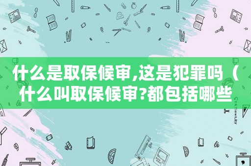 什么是取保候審,這是犯罪嗎（什么叫取保候審?都包括哪些內容呢）