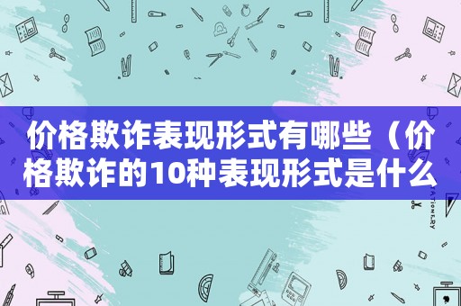 價(jià)格欺詐表現(xiàn)形式有哪些（價(jià)格欺詐的10種表現(xiàn)形式是什么）