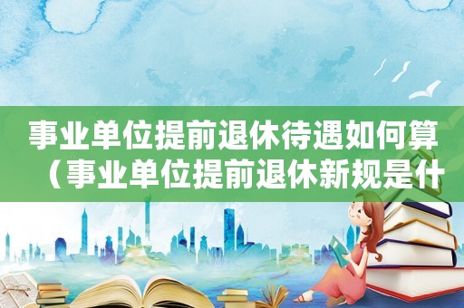 事業(yè)單位提前退休待遇如何算（事業(yè)單位提前退休新規(guī)是什么意思）