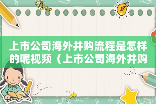 上市公司海外并購流程是怎樣的呢視頻（上市公司海外并購流程是怎樣的呢）