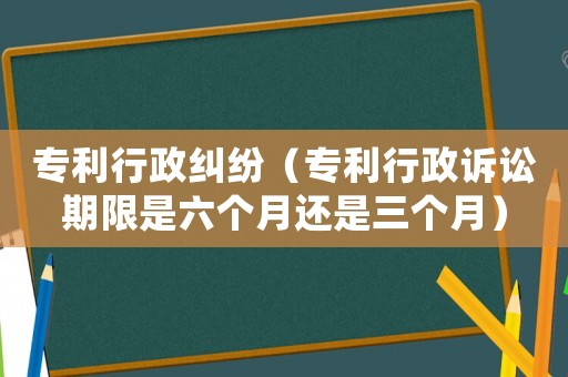 專利行政糾紛（專利行政訴訟期限是六個月還是三個月）