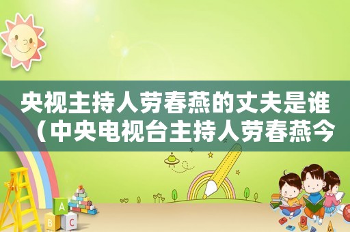 央視主持人勞春燕的丈夫是誰（中央電視臺主持人勞春燕今年多少歲?）