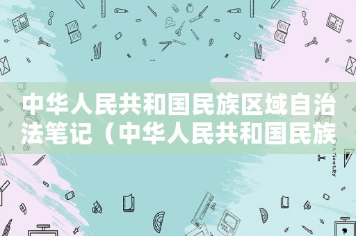 中華人民共和國民族區域自治法筆記（中華人民共和國民族區域自治法內容）