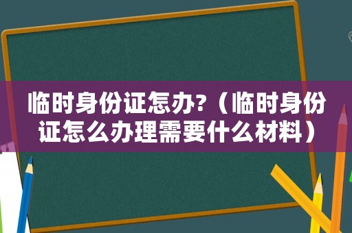 臨時身份證怎辦?（臨時身份證怎么辦理需要什么材料）