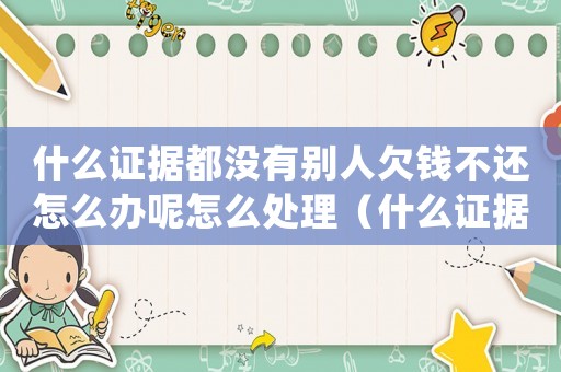 什么證據都沒有別人欠錢不還怎么辦呢怎么處理（什么證據都沒有別人欠錢不還怎么辦呢）