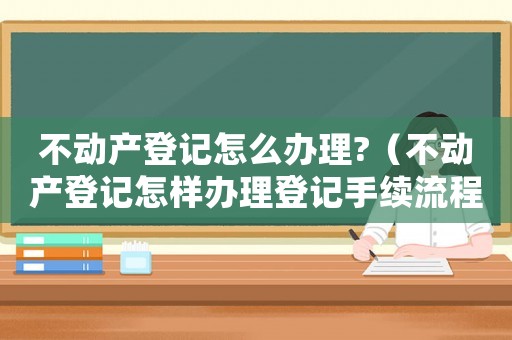 不動(dòng)產(chǎn)登記怎么辦理?（不動(dòng)產(chǎn)登記怎樣辦理登記手續(xù)流程）