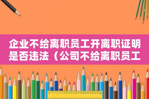 企業(yè)不給離職員工開離職證明是否違法（公司不給離職員工開離職證明怎么辦）