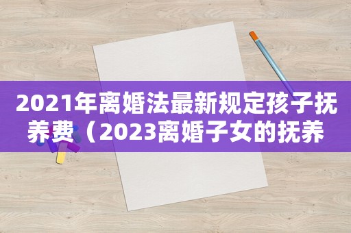 2021年離婚法最新規定孩子撫養費（2023離婚子女的撫養費標準怎么算）