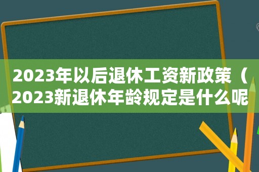 2023年以后退休工資新政策（2023新退休年齡規(guī)定是什么呢）