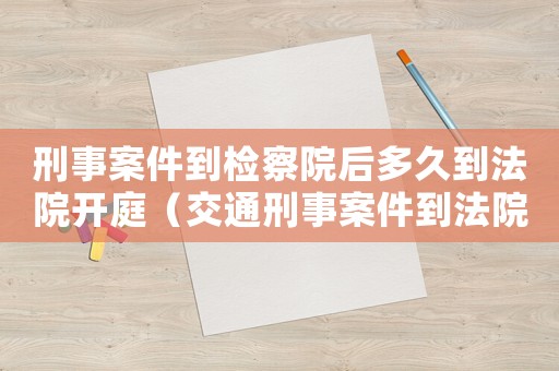 刑事案件到檢察院后多久到法院開庭（交通刑事案件到法院多久可以開庭）