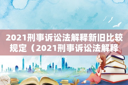 2021刑事訴訟法解釋新舊比較規定（2021刑事訴訟法解釋新舊比較）