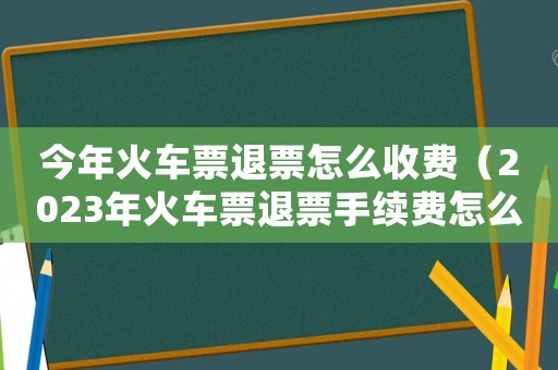 今年火車票退票怎么收費（2023年火車票退票手續費怎么算）
