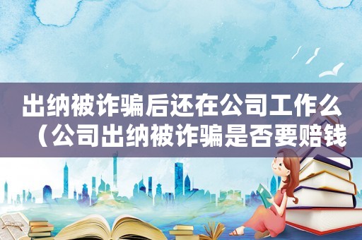 出納被詐騙后還在公司工作么（公司出納被詐騙是否要賠錢給公司）