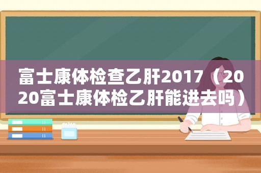 富士康體檢查乙肝2017（2020富士康體檢乙肝能進去嗎）