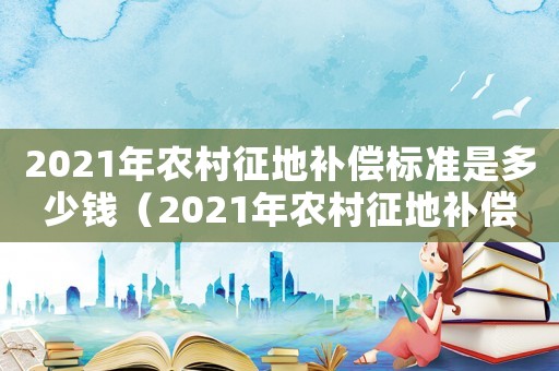 2021年農(nóng)村征地補(bǔ)償標(biāo)準(zhǔn)是多少錢（2021年農(nóng)村征地補(bǔ)償標(biāo)準(zhǔn)是多少）