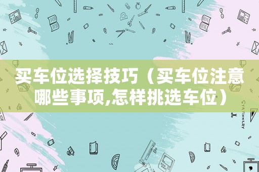買車位選擇技巧（買車位注意哪些事項,怎樣挑選車位）