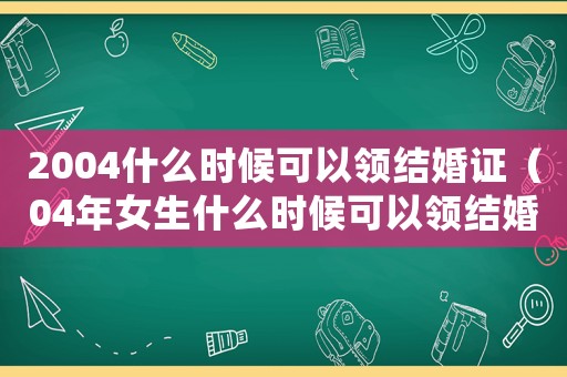 2004什么時(shí)候可以領(lǐng)結(jié)婚證（04年女生什么時(shí)候可以領(lǐng)結(jié)婚證）