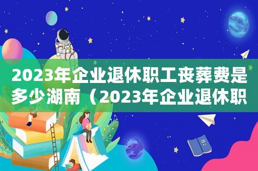 2023年企業退休職工喪葬費是多少湖南（2023年企業退休職工喪葬費是多少）