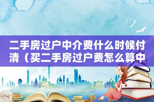 二手房過戶中介費什么時候付清（買二手房過戶費怎么算中介費誰來付）