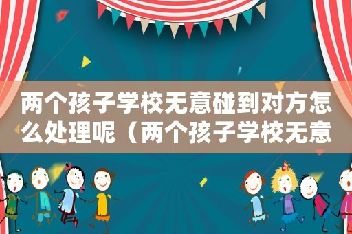 兩個孩子學校無意碰到對方怎么處理呢（兩個孩子學校無意碰到對方怎么處理）