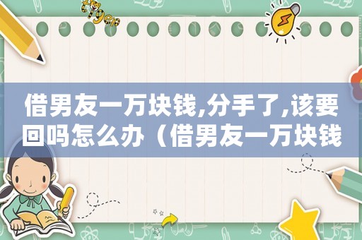 借男友一萬塊錢,分手了,該要回嗎怎么辦（借男友一萬塊錢,分手了,該要回嗎）