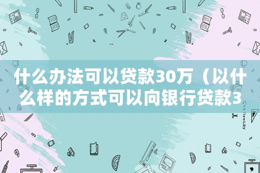 什么辦法可以貸款30萬（以什么樣的方式可以向銀行貸款30萬）